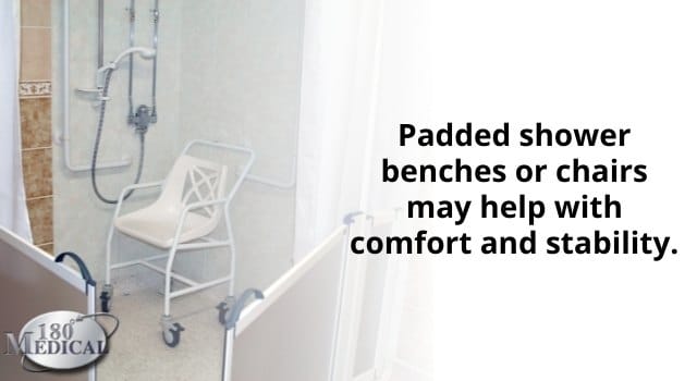 Padded shower benches or chairs may help with comfort and stability