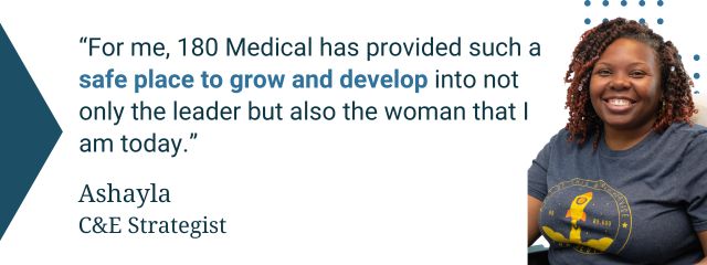 Quote from 180 Medical employee: “For me, 180 Medical has provided such a safe place to grow and develop into not only the leader but also the woman that I am today.” — Ashayla, C&E Strategist