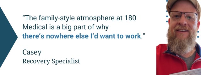 Quote from 180 Medical employee: “The family-style atmosphere at 180 Medical is a big part of why there’s nowhere else I’d want to work” — Casey, Recovery Specialist