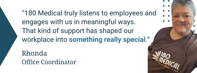 Quote from an 180 Medical employee: “180 Medical truly listens to employees and engages with us in meaningful ways. That kind of support has shaped our workplace into something really special.” — Rhonda, Office Coordinator